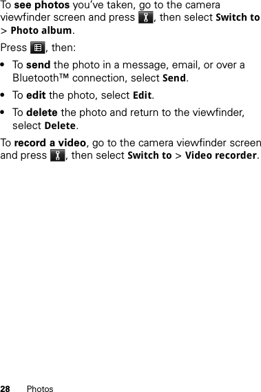 28 PhotosTo  see photos you’ve taken, go to the camera viewfinder screen and press , then select Switch to &gt;Photo album.Press , then:•To  send the photo in a message, email, or over a Bluetooth™ connection, select Send.•To  edit the photo, select Edit.•To  delete the photo and return to the viewfinder, select Delete.To  record a video, go to the camera viewfinder screen and press , then select Switch to &gt;Video recorder.