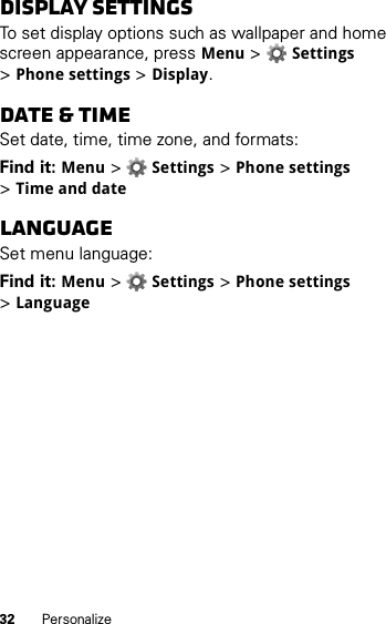 32 PersonalizeDisplay settingsTo set display options such as wallpaper and home screen appearance, pressMenu &gt;Settings &gt;Phone settings &gt;Display.Date &amp; timeSet date, time, time zone, and formats:Find it: Menu &gt;Settings &gt;Phone settings &gt;Time and dateLanguageSet menu language:Find it: Menu &gt;Settings &gt;Phone settings &gt;Language