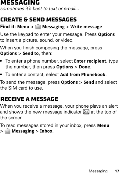 17MessagingMessagingsometimes it’s best to text or email...Create &amp; send messagesFind it: Menu &gt;Messaging &gt;Write messageUse the keypad to enter your message. PressOptions to insert a picture, sound, or video.When you finish composing the message, press Options &gt;Send to, then:•To enter a phone number, select Enter recipient, type the number, then press Options &gt;Done.•To enter a contact, select Add from Phonebook.To send the message, pressOptions &gt;Send and select the SIM card to use.Receive a messageWhen you receive a message, your phone plays an alert and shows the new message indicator  at the top of the screen.To read messages stored in your inbox, pressMenu &gt;Messaging &gt;Inbox.