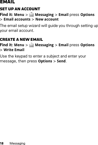 18 MessagingEmailSet up an accountFind it: Menu &gt;Messaging &gt;Email pressOptions &gt;Email accounts &gt;New account The email setup wizard will guide you through setting up your email account.Create a new emailFind it: Menu &gt;Messaging &gt;Email pressOptions &gt;Write EmailUse the keypad to enter a subject and enter your message, then pressOptions &gt;Send.