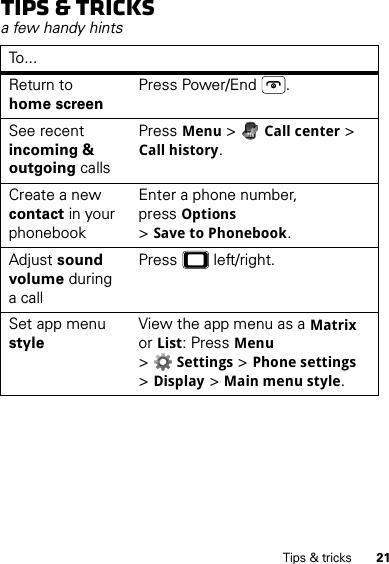 21Tips &amp; tricksTips &amp; tricksa few handy hintsTo . . .Return to home screenPress Power/End .See recent incoming &amp; outgoing callsPressMenu &gt;Call center &gt; Call history.Create a new contact in your phonebookEnter a phone number, pressOptions &gt;Save to Phonebook.Adjust sound volume during a callPress  left/right.Set app menu styleView the app menu as a Matrix or List: PressMenu &gt;Settings &gt;Phone settings &gt;Display &gt;Main menu style.