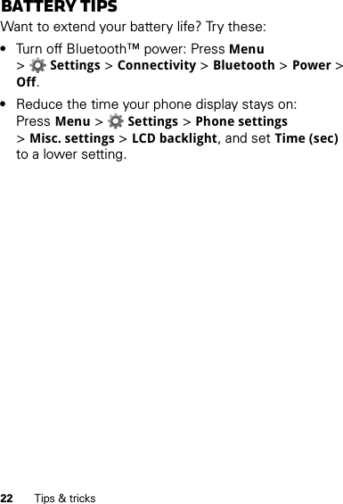 22 Tips &amp; tricksBattery tipsWant to extend your battery life? Try these:•Turn off Bluetooth™ power: PressMenu &gt;Settings &gt;Connectivity &gt;Bluetooth &gt;Power &gt; Off.•Reduce the time your phone display stays on: PressMenu &gt;Settings &gt;Phone settings &gt;Misc. settings &gt;LCD backlight, and set Time (sec) to a lower setting.