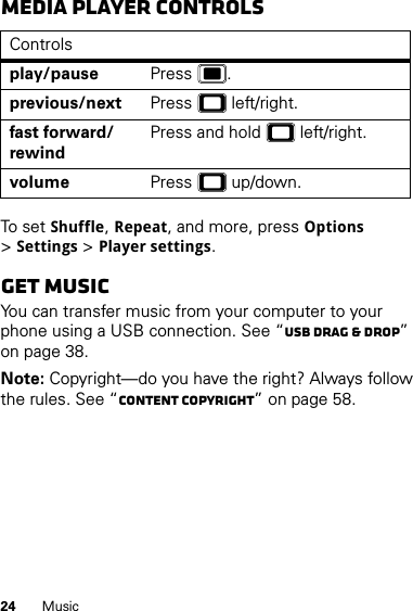 24 MusicMedia player controlsTo se t  Shuffle, Repeat, and more, press Options &gt;Settings &gt;Player settings.Get musicYou can transfer music from your computer to your phone using a USB connection. See “USB drag &amp; drop” on page 38.Note: Copyright—do you have the right? Always follow the rules. See “Content Copyright” on page 58.Controlsplay/pause Press .previous/next Press  left/right.fast forward/rewindPress and hold  left/right.volume Press  up/down.