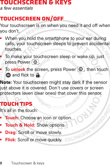 8Touchscreen &amp; keysTouchscreen &amp; keysa few essentialsTouchscreen on/offYour touchscreen is on when you need it and off when you don’t.•When you hold the smartphone to your ear during calls, your touchscreen sleeps to prevent accidental touches.•To make your touchscreen sleep or wake up, just press Power .•To unlock the screen, press Power , then touch  and flick to  .Note: Your touchscreen might stay dark if the sensor just above it is covered. Don&apos;t use covers or screen protectors (even clear ones) that cover this sensor.Touch tipsIt’s all in the touch:• Touch: Choose an icon or option.• Touch &amp; Hold: Show options.•Drag: Scroll or move slowly.•Flick: Scroll or move quickly.February.22nd, 2012