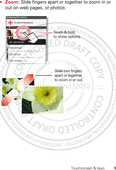 9Touchscreen &amp; keys• Zoom: Slide fingers apart or together to zoom in or out on web pages, or photos.Displaying 297 contactsIn case of emergencyAAbe BaudoAllie SmythAnna MedinaAstrid FanningAbe BaudoView contactCall contactText contactSlide two fingersapart or togetherto zoom in or out.Touch &amp; holdto show options.February.22nd, 2012