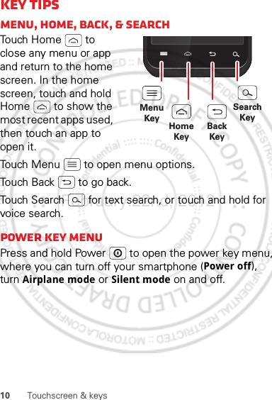 10 Touchscreen &amp; keysKey tipsMenu, home, back, &amp; searchTouch Home  to close any menu or app and return to the home screen. In the home screen, touch and hold Home  to show the most recent apps used, then touch an app to open it.Touch Menu  to open menu options.Touch Back  to go back.Touch Search  for text search, or touch and hold for voice search.Power key menuPress and hold Power  to open the power key menu, where you can turn off your smartphone (Power off), turn Airplane mode or Silent mode on and off.MenuKeySearchKeyHomeKeyBackKeyFebruary.22nd, 2012