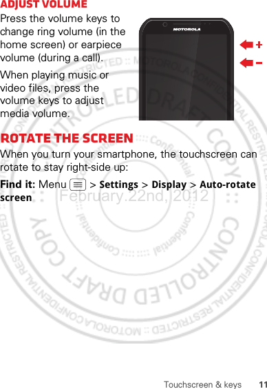 11Touchscreen &amp; keysAdjust volumePress the volume keys to change ring volume (in the home screen) or earpiece volume (during a call).When playing music or video files, press the volume keys to adjust media volume.Rotate the screenWhen you turn your smartphone, the touchscreen can rotate to stay right-side up:Find it: Menu  &gt; Settings &gt; Display &gt; Auto-rotate screenFebruary.22nd, 2012