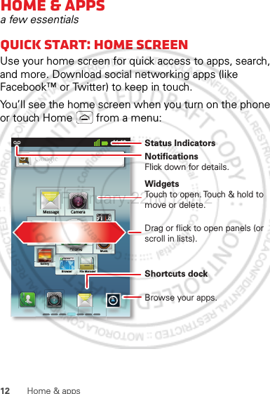 12 Home &amp; appsHome &amp; appsa few essentialsQuick start: Home screenUse your home screen for quick access to apps, search, and more. Download social networking apps (like Facebook™ or Twitter) to keep in touch.You’ll see the home screen when you turn on the phone or touch Home  from a menu:11:19CameraMessagehttp://www.MusicFM RadioBrowserSettingGalleryFile ManagerPhone91.8999999999999999999999999999999999999111111111111111111888888888888888888...8888888888888888888PhPhononeehPhPhhonNotificationsFlick down for details.Status IndicatorsShortcuts dock Browse your apps.WidgetsTouch to open. Touch &amp; hold to move or delete.Drag or flick to open panels (or scroll in lists).February.22nd, 2012