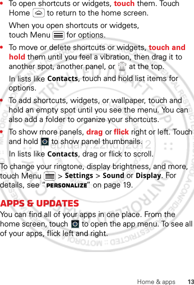 13Home &amp; apps•To open shortcuts or widgets, touch them. Touch Home  to return to the home screen.When you open shortcuts or widgets, touch Menu  for options.•To move or delete shortcuts or widgets, touch and hold them until you feel a vibration, then drag it to another spot, another panel, or   at the top.In lists like Contacts, touch and hold list items for options.•To add shortcuts, widgets, or wallpaper, touch and hold an empty spot until you see the menu. You can also add a folder to organize your shortcuts.•To show more panels, drag or flick right or left. Touch and hold   to show panel thumbnails.In lists like Contacts, drag or flick to scroll.To change your ringtone, display brightness, and more, touch Menu  &gt; Settings &gt; Sound or Display. For details, see “Personalize” on page 19.Apps &amp; updatesYou can find all of your apps in one place. From the home screen, touch  to open the app menu. To see all of your apps, flick left and right.February.22nd, 2012