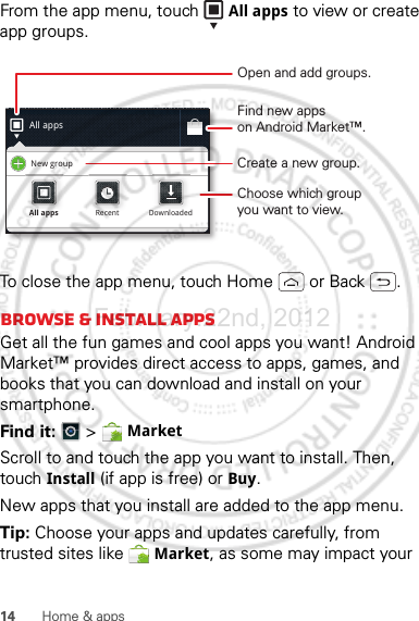 14 Home &amp; appsFrom the app menu, touch  All apps to view or create app groups.To close the app menu, touch Home  or Back .Browse &amp; install appsGet all the fun games and cool apps you want! Android Market™ provides direct access to apps, games, and books that you can download and install on your smartphone. Find it:   &gt; MarketScroll to and touch the app you want to install. Then, touch Install (if app is free) or Buy.New apps that you install are added to the app menu.Tip: Choose your apps and updates carefully, from trusted sites like  Market, as some may impact your All appsNew groupAll appsAll appsRecentRecentDownloadedDownloadedOpen and add groups.Choose which groupyou want to view.Create a new group.Find new appson Android Market™.February.22nd, 2012