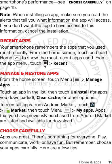 15Home &amp; appssmartphone’s performance—see “Choose carefully” on page 15.Note: When installing an app, make sure you read the alerts that tell you what information the app will access. If you don’t want the app to have access to this information, cancel the installation.Recent appsYour smartphone remembers the apps that you used most recently. From the home screen, touch and hold Home  to show the most recent apps used. From the app menu, touch   &gt; Recent.Manage &amp; restore appsFrom the home screen, touch Menu  &gt; Manage Apps.Touch an app in the list, then touch Uninstall (for apps you downloaded), Clear cache, or other options.To reinstall apps from Android Market, touch  &gt;Market, then touch Menu  &gt; My apps. Apps that you have previously purchased from Android Market are listed and available for download.Choose carefullyApps are great. There&apos;s something for everyone. Play, communicate, work, or have fun. But remember, choose your apps carefully. Here are a few tips:February.22nd, 2012