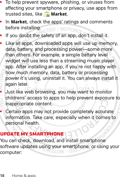 16 Home &amp; apps•To help prevent spyware, phishing, or viruses from affecting your smartphone or privacy, use apps from trusted sites, like  Market.•In Market, check the apps’ ratings and comments before installing.•If you doubt the safety of an app, don&apos;t install it.•Like all apps, downloaded apps will use up memory, data, battery, and processing power—some more than others. For example, a simple battery level widget will use less than a streaming music player app. After installing an app, if you&apos;re not happy with how much memory, data, battery or processing power it&apos;s using, uninstall it. You can always install it again later.•Just like web browsing, you may want to monitor childrens’ access to apps to help prevent exposure to inappropriate content.•Certain apps may not provide completely accurate information. Take care, especially when it comes to personal health.Update my smartphoneYou can check, download, and install smartphone software updates using your smartphone, or using your computer:February.22nd, 2012