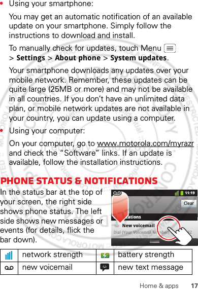 17Home &amp; apps•Using your smartphone:You may get an automatic notification of an available update on your smartphone. Simply follow the instructions to download and install.To manually check for updates, touch Menu  &gt;Settings &gt; About phone &gt; System updates.Your smartphone downloads any updates over your mobile network. Remember, these updates can be quite large (25MB or more) and may not be available in all countries. If you don’t have an unlimited data plan, or mobile network updates are not available in your country, you can update using a computer.•Using your computer:On your computer, go to www.motorola.com/myrazr and check the “Software” links. If an update is available, follow the installation instructions.Phone status &amp; notificationsIn the status bar at the top of your screen, the right side shows phone status. The left side shows new messages or events (for details, flick the bar down).network strength battery strengthnew voicemail new text messageClearNotifications10:32New voicemailDial (Your Voicemail Number)11:19February.22nd, 2012