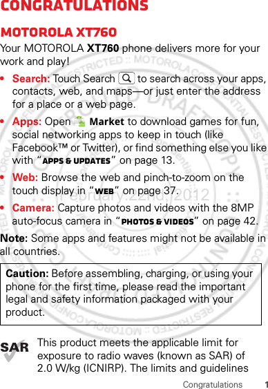 1CongratulationsCongratulationsMOTOROLA xt760Yo u r MOTO R O L A XT760 phone delivers more for your work and play!•Search: Touch Search  to search across your apps, contacts, web, and maps—or just enter the address for a place or a web page.• Apps: Open  Market to download games for fun, social networking apps to keep in touch (like Facebook™ or Twitter), or find something else you like with “Apps &amp; updates” on page 13.•Web: Browse the web and pinch-to-zoom on the touch display in “Web” on page 37.• Camera: Capture photos and videos with the 8MP auto-focus camera in “Photos &amp; videos” on page 42.Note: Some apps and features might not be available in all countries.This product meets the applicable limit for exposure to radio waves (known as SAR) of 2.0 W/kg (ICNIRP). The limits and guidelines Caution: Before assembling, charging, or using your phone for the first time, please read the important legal and safety information packaged with your product.February.22nd, 2012