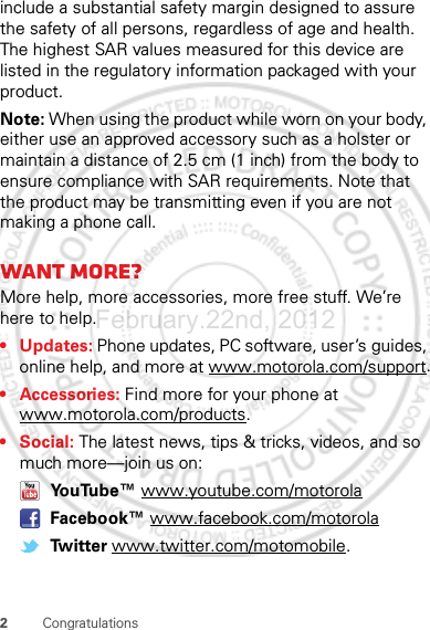 2Congratulationsinclude a substantial safety margin designed to assure the safety of all persons, regardless of age and health. The highest SAR values measured for this device are listed in the regulatory information packaged with your product.Note: When using the product while worn on your body, either use an approved accessory such as a holster or maintain a distance of 2.5 cm (1 inch) from the body to ensure compliance with SAR requirements. Note that the product may be transmitting even if you are not making a phone call.Want more?More help, more accessories, more free stuff. We’re here to help.• Updates: Phone updates, PC software, user’s guides, online help, and more at www.motorola.com/support.• Accessories: Find more for your phone at www.motorola.com/products.•Social: The latest news, tips &amp; tricks, videos, and so much more—join us on: YouTube™ www.youtube.com/motorola Facebook™ www.facebook.com/motorola Twitter www.twitter.com/motomobile.February.22nd, 2012