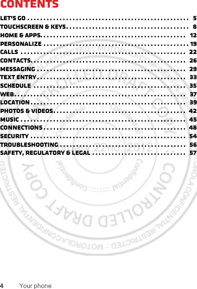 4Your phoneContentsLet’s go . . . . . . . . . . . . . . . . . . . . . . . . . . . . . . . . . . . . . . . . . . . . . . . . . .   5Touchscreen &amp; keys. . . . . . . . . . . . . . . . . . . . . . . . . . . . . . . . . . . . . .   8Home &amp; apps. . . . . . . . . . . . . . . . . . . . . . . . . . . . . . . . . . . . . . . . . . . . .   12Personalize . . . . . . . . . . . . . . . . . . . . . . . . . . . . . . . . . . . . . . . . . . . . . 19Calls  . . . . . . . . . . . . . . . . . . . . . . . . . . . . . . . . . . . . . . . . . . . . . . . . . . .   22Contacts. . . . . . . . . . . . . . . . . . . . . . . . . . . . . . . . . . . . . . . . . . . . . . . .   26Messaging . . . . . . . . . . . . . . . . . . . . . . . . . . . . . . . . . . . . . . . . . . . . . .   29Text entry . . . . . . . . . . . . . . . . . . . . . . . . . . . . . . . . . . . . . . . . . . . . . .   33Schedule  . . . . . . . . . . . . . . . . . . . . . . . . . . . . . . . . . . . . . . . . . . . . . . .   35Web. . . . . . . . . . . . . . . . . . . . . . . . . . . . . . . . . . . . . . . . . . . . . . . . . . . . .   37Location . . . . . . . . . . . . . . . . . . . . . . . . . . . . . . . . . . . . . . . . . . . . . . . .   39Photos &amp; videos. . . . . . . . . . . . . . . . . . . . . . . . . . . . . . . . . . . . . . . . .  42Music . . . . . . . . . . . . . . . . . . . . . . . . . . . . . . . . . . . . . . . . . . . . . . . . . . .  45connections . . . . . . . . . . . . . . . . . . . . . . . . . . . . . . . . . . . . . . . . . . . .  48Security . . . . . . . . . . . . . . . . . . . . . . . . . . . . . . . . . . . . . . . . . . . . . . . .  54Troubleshooting . . . . . . . . . . . . . . . . . . . . . . . . . . . . . . . . . . . . . . .  56Safety, Regulatory &amp; Legal . . . . . . . . . . . . . . . . . . . . . . . . . . . . .   57February.22nd, 2012
