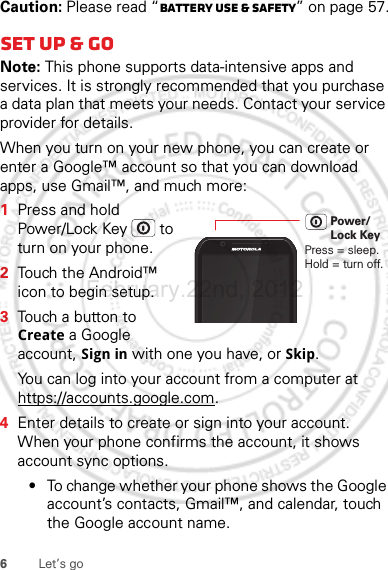 6Let’s goCaution: Please read “Battery Use &amp; Safety” on page 57.Set up &amp; goNote: This phone supports data-intensive apps and services. It is strongly recommended that you purchase a data plan that meets your needs. Contact your service provider for details.When you turn on your new phone, you can create or enter a Google™ account so that you can download apps, use Gmail™, and much more:  1Press and hold Power/Lock Key  to turn on your phone.2Touch the Android™ icon to begin setup.3Touch a button to Create a Google account, Sign in with one you have, or Skip.You can log into your account from a computer at https://accounts.google.com.4Enter details to create or sign into your account. When your phone confirms the account, it shows account sync options.•To change whether your phone shows the Google account’s contacts, Gmail™, and calendar, touch the Google account name.Press = sleep.Hold = turn off.Power/Lock KeyFebruary.22nd, 2012