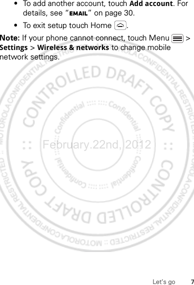 7Let’s go•To add another account, touch Add account. For details, see “Email” on page 30.•To exit setup touch Home .Note: If your phone cannot connect, touch Menu  &gt; Settings &gt; Wireless &amp; networks to change mobile network settings.February.22nd, 2012