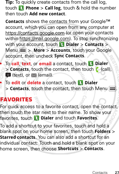 27ContactsTip: To quickly create contacts from the call log, touch Phone &gt; Call log, touch &amp; hold the number then touch Add new contact.Contacts shows the contacts from your Google™ account, which you can open from any computer at https://contacts.google.com (or open your contacts within https://mail.google.com). To stop synchronizing with your account, touch  Dialer &gt; Contacts &gt; Menu  &gt;  More &gt; Accounts, touch your Google account, then uncheck Sync Contacts.•To  call, text, or email a contact, touch  Dialer &gt;Contacts, touch the contact, then touch  (call), (text), or  (email).•To  edit or delete a contact, touch  Dialer &gt;Contacts, touch the contact, then touch Menu .FavoritesFor quick access to a favorite contact, open the contact, then touch the star next to their name. To show your favorites, touch  Dialer and touch Favorites.To add a shortcut to your favorites, touch and hold a blank spot on your home screen, then touch Folders &gt; Starred contacts. You can also add a shortcut for an individual contact: Touch and hold a blank spot on your home screen, then choose Shortcuts &gt; Contacts.February.22nd, 2012