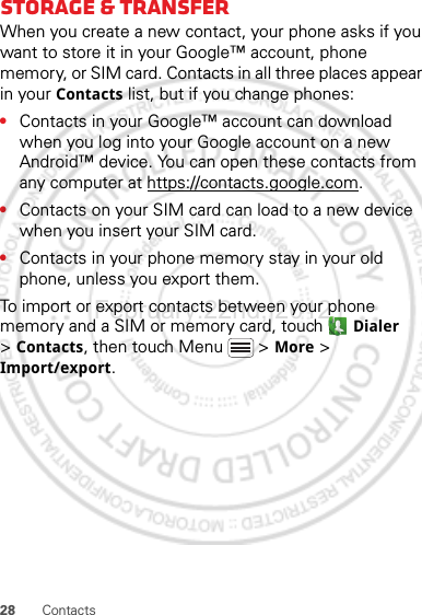 28 ContactsStorage &amp; transferWhen you create a new contact, your phone asks if you want to store it in your Google™ account, phone memory, or SIM card. Contacts in all three places appear in your Contacts list, but if you change phones:•Contacts in your Google™ account can download when you log into your Google account on a new Android™ device. You can open these contacts from any computer at https://contacts.google.com.•Contacts on your SIM card can load to a new device when you insert your SIM card.•Contacts in your phone memory stay in your old phone, unless you export them.To import or export contacts between your phone memory and a SIM or memory card, touch  Dialer &gt;Contacts, then touch Menu  &gt; More &gt; Import/export.February.22nd, 2012