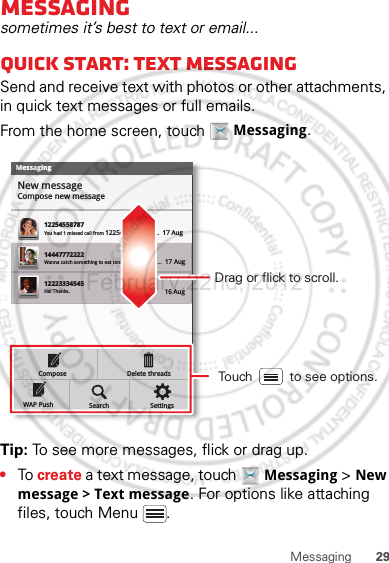 29MessagingMessagingsometimes it’s best to text or email...Quick start: Text messagingSend and receive text with photos or other attachments, in quick text messages or full emails.From the home screen, touch  Messaging.Tip: To see more messages, flick or drag up.•To create a text message, touch  Messaging &gt; New message &gt; Text message. For options like attaching files, touch Menu .MessagingNew messageCompose new message1225455878714447772222You had 1 missed call from 122545458787   ...  17 Aug Wanna catch something to eat tonight? How about ...  17 Aug 12223334545Ha! Thanks. 16 Aug SettingsDelete threadsSearchComposeWAP PushDrag or flick to scroll.Touch          to see options.February.22nd, 2012