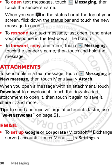 30 Messaging•To  open text messages, touch  Messaging, then touch the sender’s name.When you see   in the status bar at the top of your screen, flick down the status bar and touch the new message to open it.•To  respond to a text message, just open it and enter your response in the text box at the bottom.•To  forward, copy, and more, touch  Messaging, touch the sender’s name, then touch and hold the message.AttachmentsTo send a file in a text message, touch  Messaging &gt; New message, then touch Menu  &gt; Attach.When you open a message with an attachment, touch Download to download it. Touch the downloaded attachment to open it, then touch it again to save it, share it, and more.Tip: To send and receive large attachments faster, use “Wi-Fi networks” on page 51.Email•To set up Google or Corporate (Microsoft™ Exchange server) accounts, touch Menu  &gt; Settings &gt; February.22nd, 2012