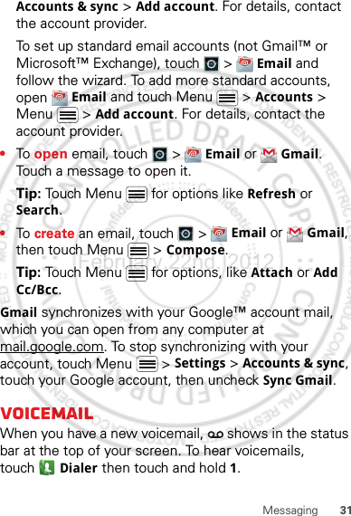 31MessagingAccounts &amp; sync &gt; Add account. For details, contact the account provider.To set up standard email accounts (not Gmail™ or Microsoft™ Exchange), touch   &gt;  Email and follow the wizard. To add more standard accounts, open  Email and touch Menu  &gt; Accounts &gt; Menu  &gt; Add account. For details, contact the account provider.•To  open email, touch   &gt;  Email or  Gmail. Touch a message to open it.Tip: Touch Menu  for options like Refresh or Search.•To  create an email, touch   &gt;  Email or  Gmail, then touch Menu  &gt; Compose.Tip: Touch Menu  for options, like Attach or Add Cc/Bcc.Gmail synchronizes with your Google™ account mail, which you can open from any computer at mail.google.com. To stop synchronizing with your account, touch Menu  &gt; Settings &gt; Accounts &amp; sync, touch your Google account, then uncheck Sync Gmail.VoicemailWhen you have a new voicemail,   shows in the status bar at the top of your screen. To hear voicemails, touch Dialer then touch and hold 1.February.22nd, 2012