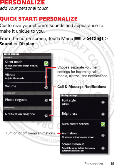 19PersonalizePersonalizeadd your personal touchQuick start: PersonalizeCustomize your phone’s sounds and appearance to make it unique to you.From the home screen, touch Menu  &gt; Settings &gt; Sound or Display.Display settingsBrightnessScreen timeoutAll window animations are shownAnimationAuto-rotate screenAdjust the delay before the screen automatically turns offSound settingsGeneralIncoming callsOnly in Silent modeVibrateVolumeSilent modeSilence all sounds except media &amp; alarmsPhone ringtoneNotificationsNotification ringtoneSet fontFont styleScreen timeoutChoose separate volume settings for incoming calls, media, alarms, and notifications.Call &amp; Message NotificationsTurn on or off menu animations.February.22nd, 2012