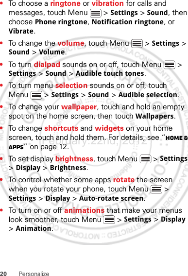 20 Personalize•To choose a ringtone or vibration for calls and messages, touch Menu  &gt; Settings &gt; Sound, then choose Phone ringtone, Notification ringtone, or Vibrate.•To change the volume, touch Menu  &gt; Settings &gt; Sound &gt; Volume.•To tu rn dialpad sounds on or off, touch Menu  &gt; Settings &gt; Sound &gt; Audible touch tones.•To tu rn me nu selection sounds on or off, touch Menu  &gt; Settings &gt; Sound &gt; Audible selection.•To change your wallpaper, touch and hold an empty spot on the home screen, then touch Wallpapers.•To change shortcuts and widgets on your home screen, touch and hold them. For details, see “Home &amp; apps” on page 12.•To set display brightness, touch Menu  &gt; Settings &gt; Display &gt; Brightness.•To control whether some apps rotate the screen when you rotate your phone, touch Menu  &gt; Settings &gt; Display &gt;Auto-rotate screen.•To turn on or off animations that make your menus look smoother, touch Menu  &gt; Settings &gt; Display &gt; Animation.February.22nd, 2012