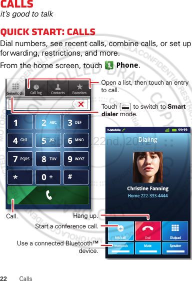 22 CallsCallsit’s good to talkQuick start: CallsDial numbers, see recent calls, combine calls, or set up forwarding, restrictions, and more.From the home screen, touch  Phone.Contacts FavoritesGeneric diaCall log11:19T-MobileChristine FanningHome 222-333-4444DialingABC DEFMNOWXYZJKLTUVGHIPQRS+DialpadAdd callSpeakerMuteBluetoothEndAdd callBluetooOpen a list, then touch an entry to call.Use a connected Bluetooth™ device.Hang up.Start a conference call.Call.Touch         to switch to Smart dialer mode.February.22nd, 2012