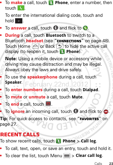 23Calls•To make a call, touch  Phone, enter a number, then touch .To enter the international dialing code, touch and hold .•To  answer a call, touch   and flick to  .•During a call, touch Bluetooth to switch to a Bluetooth headset (see “connections” on page 48). Touch Home  or Back  to hide the active call display (to reopen it, touch   Phone).Note: Using a mobile device or accessory while driving may cause distraction and may be illegal. Always obey the laws and drive safely.•To use the speakerphone during a call, touch Speaker.•To  enter numbers during a call, touch Dialpad.•To  mute or unmute a call, touch Mute.•To  end a call, touch  .•To  ignore an incoming call, touch   and flick to  . Tip: For quick access to contacts, see “Favorites” on page 27.Recent callsTo show recent calls, touch   Phone &gt; Call log.•To call, text, open, or save an entry, touch and hold it.•To clear the list, touch Menu  &gt; Clear call log.0+End callFebruary.22nd, 2012