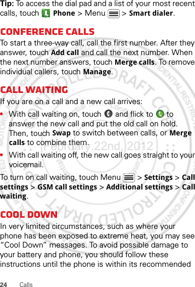 24 CallsTip: To access the dial pad and a list of your most recent calls, touch   Phone &gt; Menu  &gt; Smart dialer.Conference callsTo start a three-way call, call the first number. After they answer, touch Add call and call the next number. When the next number answers, touch Merge calls. To remove individual callers, touch Manage.Call waitingIf you are on a call and a new call arrives:•With call waiting on, touch   and flick to   to answer the new call and put the old call on hold. Then, touch Swap to switch between calls, or Merge calls to combine them.•With call waiting off, the new call goes straight to your voicemail.To turn on call waiting, touch Menu &gt; Settings &gt; Call settings &gt; GSM call settings &gt; Additional settings &gt; Call waiting.Cool downIn very limited circumstances, such as where your phone has been exposed to extreme heat, you may see “Cool Down” messages. To avoid possible damage to your battery and phone, you should follow these instructions until the phone is within its recommended February.22nd, 2012