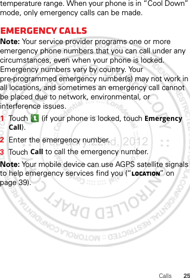 25Callstemperature range. When your phone is in “Cool Down” mode, only emergency calls can be made.Emergency callsNote: Your service provider programs one or more emergency phone numbers that you can call under any circumstances, even when your phone is locked. Emergency numbers vary by country. Your pre-programmed emergency number(s) may not work in all locations, and sometimes an emergency call cannot be placed due to network, environmental, or interference issues.  1Touch  (if your phone is locked, touch Emergency Call).2Enter the emergency number.3Touch Call to call the emergency number.Note: Your mobile device can use AGPS satellite signals to help emergency services find you (“Location” on page 39).February.22nd, 2012