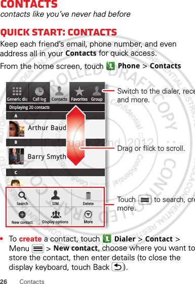 26 ContactsContactscontacts like you’ve never had beforeQuick start: ContactsKeep each friend’s email, phone number, and even address all in your Contacts for quick access.From the home screen, touch Phone &gt; Contacts•To  create a contact, touch Dialer &gt; Contact &gt; Menu  &gt; New contact, choose where you want to store the contact, then enter details (to close the display keyboard, touch Back ).Generic diaDisplaying 20 contactsContacts FavoritesCall logABCArthur BaudoBarry SmythCheyenne MedinaChristine FanningSearch SIMNew contact Display options MoreDeleteGroupDrag or flick to scroll.Switch to the dialer, receand more.Touch         to search, cremore.February.22nd, 2012