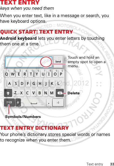 33Text entryText entrykeys when you need themWhen you enter text, like in a message or search, you have keyboard options.Quick start: Text entryAndroid keyboard lets you enter letters by touching them one at a time.Text entry dictionaryYour phone’s dictionary stores special words or names to recognize when you enter them.Send:-)ASDFGHJKLQWE R T Y U I OPZXCVBNM123 7890456?123.Touch and hold an empty spot to open a menu.DeleteSymbols/NumbersFebruary.22nd, 2012