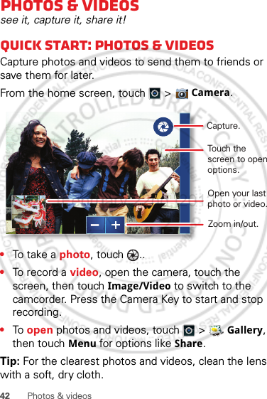 42 Photos &amp; videosPhotos &amp; videossee it, capture it, share it!Quick start: Photos &amp; videosCapture photos and videos to send them to friends or save them for later.From the home screen, touch  &gt;  Camera.•To t ake  a photo, touch  ..•To record a video, open the camera, touch the screen, then touch Image/Video to switch to the camcorder. Press the Camera Key to start and stop recording.•To  open photos and videos, touch   &gt;  Gallery, then touch Menu for options like Share.Tip: For the clearest photos and videos, clean the lens with a soft, dry cloth.Open your last photo or video.Touch the screen to open options.Capture.8MO2109Zoom in/out.February.22nd, 2012
