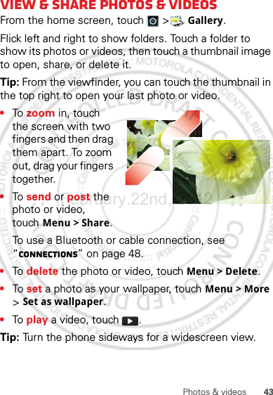 43Photos &amp; videosView &amp; share photos &amp; videosFrom the home screen, touch   &gt; Gallery.Flick left and right to show folders. Touch a folder to show its photos or videos, then touch a thumbnail image to open, share, or delete it.Tip: From the viewfinder, you can touch the thumbnail in the top right to open your last photo or video.•To  zoom in, touch the screen with two fingers and then drag them apart. To zoom out, drag your fingers together.•To  send or post the photo or video, touch Menu &gt; Share.To use a Bluetooth or cable connection, see “connections” on page 48.•To  delete the photo or video, touch Menu &gt; Delete.•To  set a photo as your wallpaper, touch Menu &gt; More &gt; Set as wallpaper.•To  play a video, touch  .Tip: Turn the phone sideways for a widescreen view.February.22nd, 2012