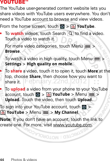 44 Photos &amp; videosYouTube™The YouTube user-generated content website lets you share videos with YouTube users everywhere. You don’t need a YouTube account to browse and view videos.From the home screen, touch   &gt;   YouTube.•To  watch videos, touch Search  to find a video. Touch a video to watch it.For more video categories, touch Menu  &gt; Browse.To watch a video in high quality, touch Menu  &gt; Settings &gt; High quality on mobile.•To share a video, touch it to open it, touch More at the top, choose Share, then choose how you want to share it.•To  upload a video from your phone to your YouTube account, touch   &gt;  YouTube &gt; Menu  &gt; Upload. Touch the video, then touch Upload.To sign into your YouTube account, touch   &gt; YouTube &gt; Menu  &gt; My Channel.Note: If you don’t have an account, touch the link to create one. For more, visit www.youtube.com.February.22nd, 2012