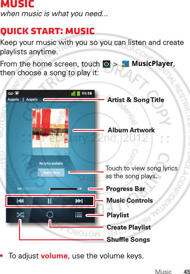 45MusicMusicwhen music is what you need...Quick start: MusicKeep your music with you so you can listen and create playlists anytime.From the home screen, touch  &gt;  MusicPlayer, then choose a song to play it:•To adjust volume, use the volume keys.0:26 1:3511:19No lyrics availableAcapella AcapellaSearch lyricsTouch to view song lyrics as the song plays.Album ArtworkArtist &amp; Song T itleProgress BarMusic ControlsPlaylistCreate PlaylistShuffle SongsFebruary.22nd, 2012