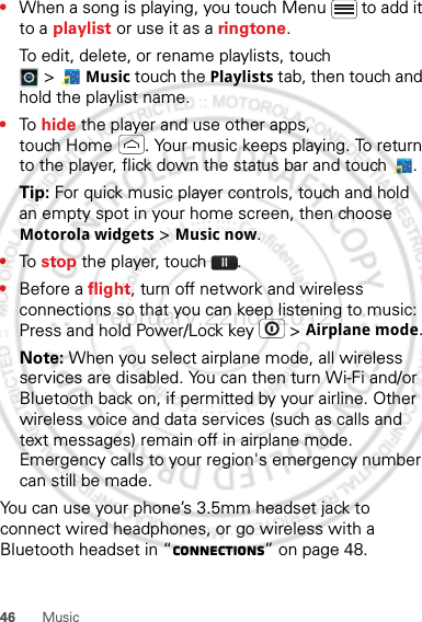 46 Music•When a song is playing, you touch Menu  to add it to a playlist or use it as a ringtone.To edit, delete, or rename playlists, touch &gt;Music touch the Playlists tab, then touch and hold the playlist name.•To  hide the player and use other apps, touch Home . Your music keeps playing. To return to the player, flick down the status bar and touch .Tip: For quick music player controls, touch and hold an empty spot in your home screen, then choose Motorola widgets &gt; Music now.•To  stop the player, touch .•Before a flight, turn off network and wireless connections so that you can keep listening to music: Press and hold Power/Lock key  &gt; Airplane mode.Note: When you select airplane mode, all wireless services are disabled. You can then turn Wi-Fi and/or Bluetooth back on, if permitted by your airline. Other wireless voice and data services (such as calls and text messages) remain off in airplane mode. Emergency calls to your region&apos;s emergency number can still be made.You can use your phone’s 3.5mm headset jack to connect wired headphones, or go wireless with a Bluetooth headset in “connections” on page 48.February.22nd, 2012