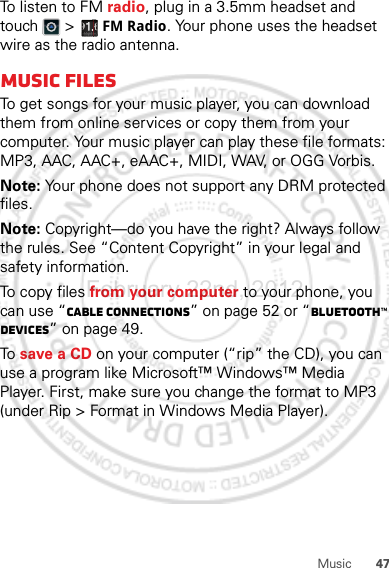 47MusicTo listen to FM radio, plug in a 3.5mm headset and touch &gt; FM Radio. Your phone uses the headset wire as the radio antenna.Music filesTo get songs for your music player, you can download them from online services or copy them from your computer. Your music player can play these file formats: MP3, AAC, AAC+, eAAC+, MIDI, WAV, or OGG Vorbis.Note: Your phone does not support any DRM protected files.Note: Copyright—do you have the right? Always follow the rules. See “Content Copyright” in your legal and safety information.To copy files from your computer to your phone, you can use “Cable connections” on page 52 or “Bluetooth™ devices” on page 49.To  save a CD on your computer (“rip” the CD), you can use a program like Microsoft™ Windows™ Media Player. First, make sure you change the format to MP3 (under Rip &gt; Format in Windows Media Player).February.22nd, 2012