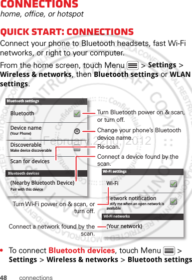 48 connectionsconnectionshome, office, or hotspotQuick start: connectionsConnect your phone to Bluetooth headsets, fast Wi-Fi networks, or right to your computer.From the home screen, touch Menu  &gt; Settings &gt; Wireless &amp; networks, then Bluetooth settings or WLAN settings.•To connect Bluetooth devices, touch Menu  &gt; Settings &gt; Wireless &amp; networks &gt; Bluetooth settings Wi-Fi networksWi-Fi settingsNotify me when an open network is availableNetwork notificationWi-Fi(Your network)Bluetooth devicesBluetooth settings(Your Phone)Device nameScan for devicesMake device discoverableDiscoverableBluetoothPair with this device(Nearby Bluetooth Device)Turn Bluetooth power on &amp; scan, or turn off.Change your phone’s Bluetooth device name.Turn Wi-Fi power on &amp; scan, or  turn off.Re-scan.Connect a device found by the scan.Connect a network found by the scan.February.22nd, 2012