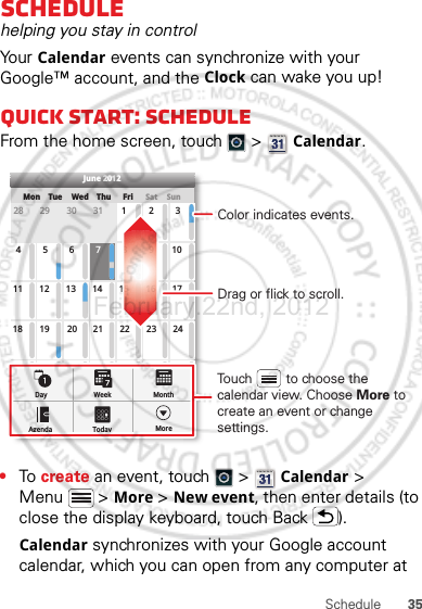 35ScheduleSchedulehelping you stay in controlYo ur   Calendar events can synchronize with your Google™ account, and the Clock can wake you up!Quick start: ScheduleFrom the home screen, touch   &gt;  Calendar.•To  create an event, touch   &gt;  Calendar &gt; Menu  &gt; More &gt; New event, then enter details (to close the display keyboard, touch Back ).Calendar synchronizes with your Google account calendar, which you can open from any computer at SunMon Tue Wed Thu SatFri28 29 30 31 123456 891011 12 13 15 16 1718 19 20 22 23 2425 26 27 29 30 31123 56771421284June 2012Day WeekAgenda Today MoreMonthDrag or flick to scroll.Color indicates events.Touch         to choose the calendar view. Choose More to create an event or change settings.February.22nd, 2012