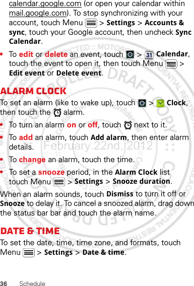 36 Schedulecalendar.google.com (or open your calendar within mail.google.com). To stop synchronizing with your account, touch Menu  &gt; Settings &gt; Accounts &amp; sync, touch your Google account, then uncheck Sync Calendar.•To  edit or delete an event, touch   &gt;  Calendar, touch the event to open it, then touch Menu  &gt; Edit event or Delete event.Alarm clockTo set an alarm (like to wake up), touch   &gt;  Clock, then touch the   alarm.•To turn an alarm on or off, touch   next to it.•To  add an alarm, touch Add alarm, then enter alarm details.•To  change an alarm, touch the time.•To set a snooze period, in the Alarm Clock list touch Menu  &gt; Settings &gt; Snooze duration.When an alarm sounds, touch Dismiss to turn it off or Snooze to delay it. To cancel a snoozed alarm, drag down the status bar bar and touch the alarm name.Date &amp; timeTo set the date, time, time zone, and formats, touch Menu  &gt; Settings &gt; Date &amp; time.February.22nd, 2012