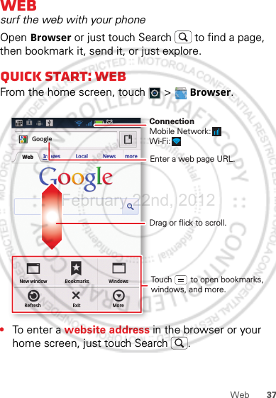 37WebWebsurf the web with your phoneOpen Browser or just touch Search  to find a page, then bookmark it, send it, or just explore. Quick start: WebFrom the home screen, touch   &gt;  Browser.•To e nt er  a website address in the browser or your home screen, just touch Search .New windowRefreshBookmarksExitWindowsMoreWeb Images Local News moreGoogleDrag or flick to scroll.Enter a web page URL.Touch        to open bookmarks, windows, and more.ConnectionMobile Network: Wi-Fi: February.22nd, 2012