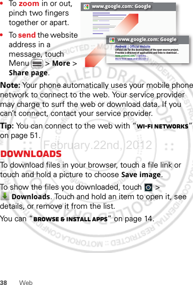 38 Web•To  zoom in or out, pinch two fingers together or apart.•To send the website address in a message, touch Menu  &gt; More &gt; Share page.Note: Your phone automatically uses your mobile phone network to connect to the web. Your service provider may charge to surf the web or download data. If you can’t connect, contact your service provider.Tip: You can connect to the web with “Wi-Fi networks” on page 51.DownloadsTo download files in your browser, touch a file link or touch and hold a picture to choose Save image.To show the files you downloaded, touch   &gt; Downloads. Touch and hold an item to open it, see details, or remove it from the list.You can “Browse &amp; install apps” on page 14.www.google.com: Googlewww.google.com: GoogleAndroid | Official WebsiteOfficial site for the development of the open source project. Provides a directory of applications and links to download ..www.android.com/ - OptionsMore from www.android.com »February.22nd, 2012