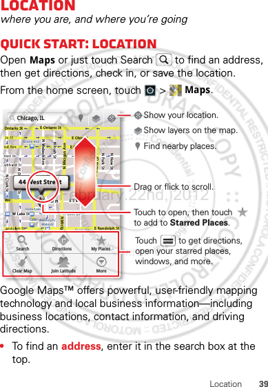 39LocationLocationwhere you are, and where you’re goingQuick start: LocationOpen Maps or just touch Search  to find an address, then get directions, check in, or save the location.From the home screen, touch  &gt;  Maps.Google Maps™ offers powerful, user-friendly mapping technology and local business information—including business locations, contact information, and driving directions.•To find an address, enter it in the search box at the top. Chicago, ILN Clark StWacker DrME Ontario StE Ohio StN Rush StN Park StN New StN Wabash AveN Dearborn StE Grand AveE Randolph StN Micigan AveN Micigan AverD submuloC NW Lake St W Lake StE Wacker PlState/LakeGrand RedLakeRandolphSt MetraRandolph/WabashWashington-BlueE S WaterStMMMMOntario StDDDeeeeeaaarrbbboorrnn SSSt44 West StreetASearchClear MapDirectionsJoin LatitudeMy PlacesMoreTouch to open, then touch to add to Starred Places.Drag or flick to scroll.Find nearby places.Show your location.Show layers on the map.Touch         to get directions, open your starred places, windows, and more.February.22nd, 2012