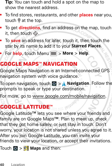 40 LocationTip: You can touch and hold a spot on the map to show the nearest address.•To find stores, restaurants, and other places near you, touch   at the top.•To g et  directions, find an address on the map, touch it, then touch  .•To  save an address for later, touch it, then touch the star by its name to add it to your Starred Places.•For help, touch Menu  &gt; More &gt; Help.Google Maps™ NavigationGoogle Maps Navigation is an Internet-connected GPS navigation system with voice guidance.To open navigation, touch  &gt;  Navigation. Follow the prompts to speak or type your destination.For more, go to www.google.com/mobile/navigation.Google Latitude™Google Latitude™ lets you see where your friends and family are on Google Maps™. Plan to meet up, check that they got home safely, or just stay in touch. Don’t worry, your location is not shared unless you agree to it. After you join Google Latitude, you can invite your friends to view your location, or accept their invitations.Touch &gt; Maps and then:February.22nd, 2012