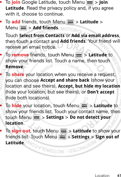 41Location•To  join Google Latitude, touch Menu  &gt; Join Latitude. Read the privacy policy and, if you agree with it, choose to continue.•To  add friends, touch Menu  &gt; Latitude &gt; Menu  &gt; Add friends.Touch Select from Contacts or Add via email address, then touch a contact and Add friends. Your friend will receive an email notice.•To  remove friends, touch Menu  &gt; Latitude to show your friends list. Touch a name, then touch Remove.•To  share your location when you receive a request, you can choose Accept and share back (show your location and see theirs), Accept, but hide my location (hide your location, but see theirs), or Don’t accept (hide both locations).•To  hide your location, touch Menu  &gt; Latitude to show your friends list. Touch your contact name, then touch Menu  &gt; Settings &gt; Do not detect your location.•To sign out, touch Menu  &gt; Latitude to show your friends list. Touch Menu  &gt; Settings &gt; Sign out of Latitude.February.22nd, 2012