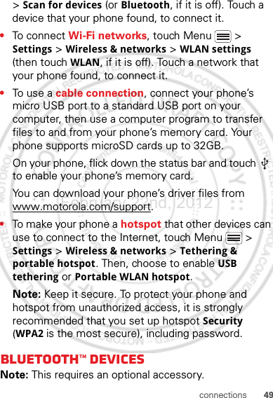 49connections&gt; Scan for devices (or Bluetooth, if it is off). Touch a device that your phone found, to connect it.•To connect Wi-Fi networks, touch Menu  &gt; Settings &gt; Wireless &amp; networks &gt; WLAN settings (then touch WLAN, if it is off). Touch a network that your phone found, to connect it.•To use a cable connection, connect your phone’s micro USB port to a standard USB port on your computer, then use a computer program to transfer files to and from your phone’s memory card. Your phone supports microSD cards up to 32GB.On your phone, flick down the status bar and touch   to enable your phone’s memory card.You can download your phone’s driver files from www.motorola.com/support.•To make your phone a hotspot that other devices can use to connect to the Internet, touch Menu  &gt; Settings &gt; Wireless &amp; networks &gt; Tethering &amp; portable hotspot. Then, choose to enable USB tethering or Portable WLAN hotspot.Note: Keep it secure. To protect your phone and hotspot from unauthorized access, it is strongly recommended that you set up hotspot Security (WPA2 is the most secure), including password.Bluetooth™ devicesNote: This requires an optional accessory.February.22nd, 2012